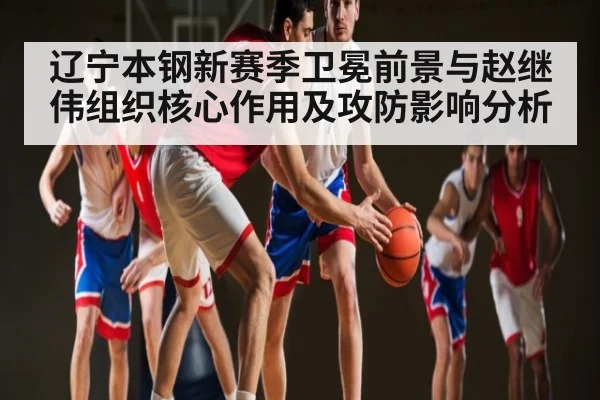 辽宁本钢新赛季卫冕前景与赵继伟组织核心作用及攻防影响分析